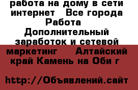 работа на дому в сети интернет - Все города Работа » Дополнительный заработок и сетевой маркетинг   . Алтайский край,Камень-на-Оби г.